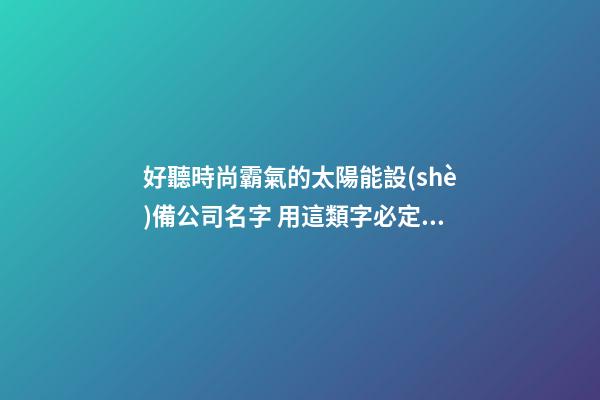 好聽時尚霸氣的太陽能設(shè)備公司名字 用這類字必定好看-第1張-公司起名-玄機派